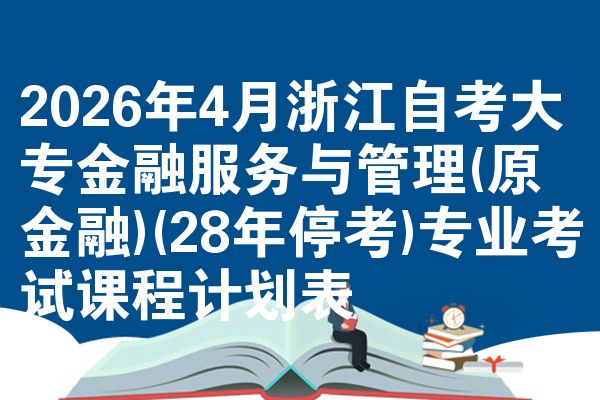 2026年4月浙江自考大专金融服务与管理(原金融)(28年停考)专业考试课程计划表