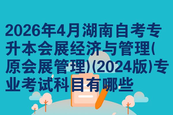 2026年4月湖南自考专升本会展经济与管理(原会展管理)(2024版)专业考试科目有哪些