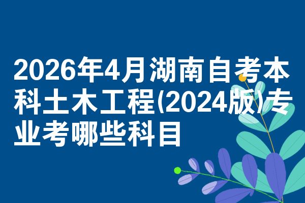 2026年4月湖南自考本科土木工程(2024版)专业考哪些科目