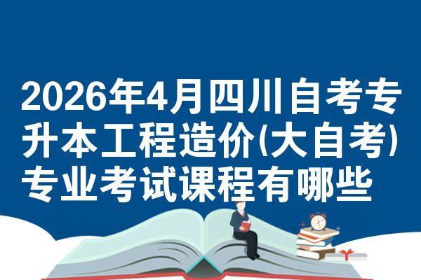2026年4月四川自考专升本工程造价(大自考)专业考试课程有哪些
