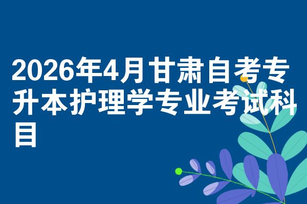 2026年4月甘肃自考专升本护理学专业考试科目