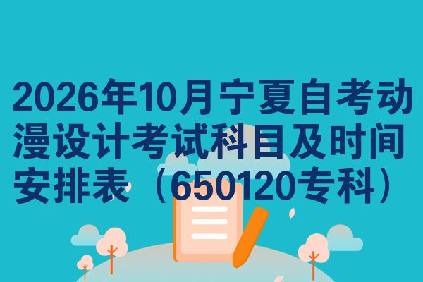 2026年10月宁夏自考动漫设计考试科目及时间安排表（650120专科）