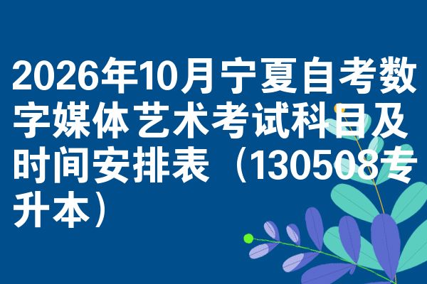 2026年10月宁夏自考数字媒体艺术考试科目及时间安排表（130508专升本）