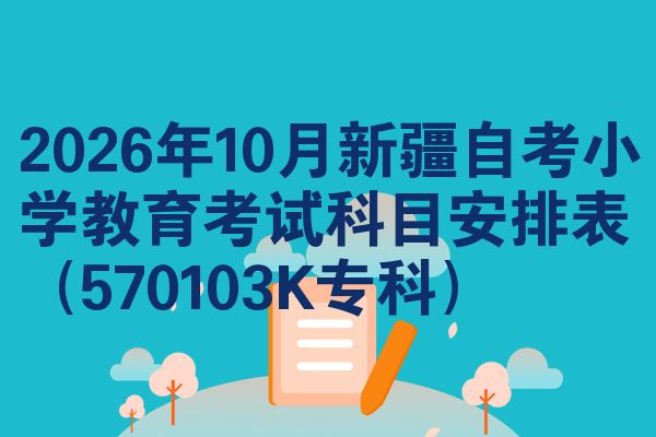 2026年10月新疆自考小学教育考试科目安排表(570103K专科)