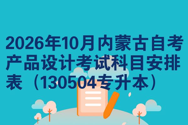 2026年10月内蒙古自考产品设计考试科目安排表（130504专升本）