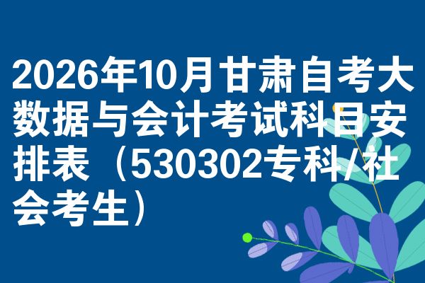 2026年10月甘肃自考大数据与会计考试科目安排表(530302专科/社会考生)