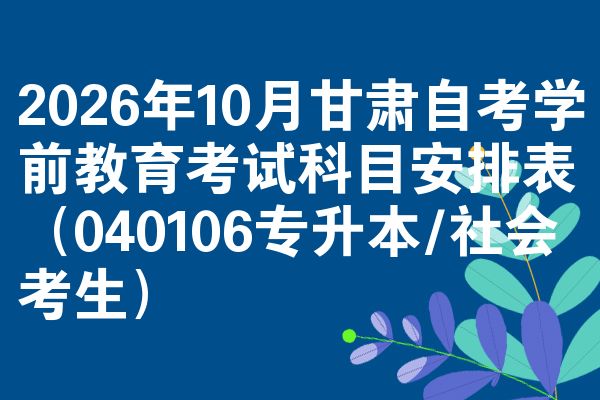 2026年10月甘肃自考学前教育考试科目安排表(040106专升本/社会考生)