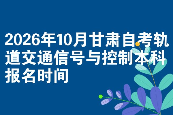 2026年10月甘肃自考轨道交通信号与控制本科报名时间