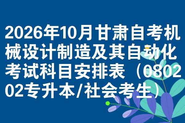 2026年10月甘肃自考机械设计制造及其自动化考试科目安排表(080202专升本/社会考生)