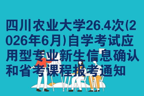 四川农业大学26.4次(2026年6月)自学考试应用型专业新生信息确认和省考课程报考通知