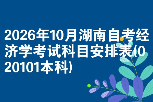 2026年10月湖南自考经济学考试科目安排表(020101本科)