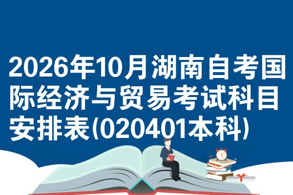 2026年10月湖南自考国际经济与贸易考试科目安排表(020401本科)