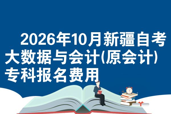 ​2026年10月新疆自考大数据与会计(原会计)专科报名费用