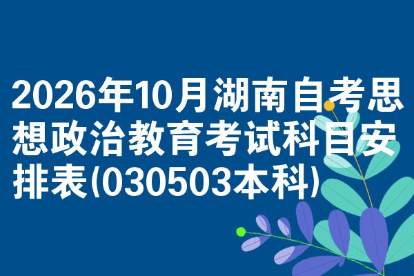 2026年10月湖南自考思想政治教育考试科目安排表(030503本科)