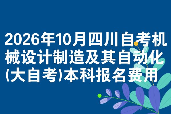 2026年10月四川自考机械设计制造及其自动化(大自考)本科报名费用