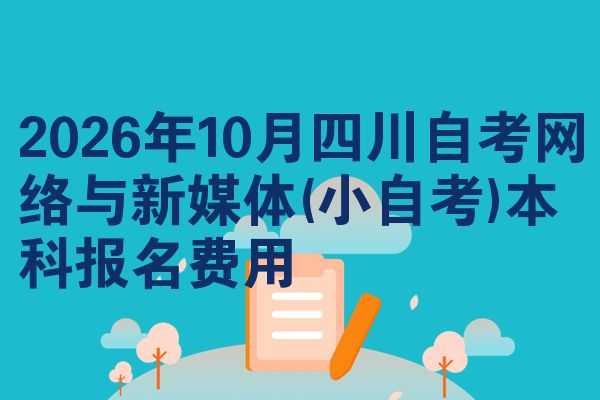 2026年10月四川自考网络与新媒体(小自考)本科报名费用