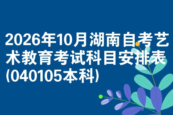2026年10月湖南自考艺术教育考试科目安排表(040105本科)