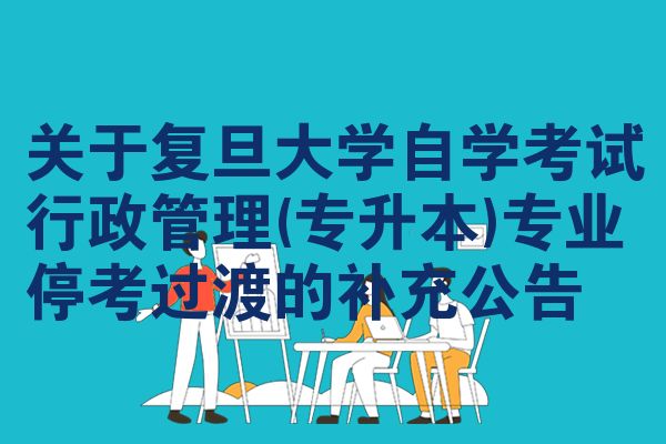 关于复旦大学自学考试行政管理(专升本)专业停考过渡的补充公告