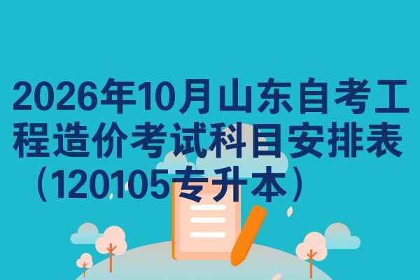 2026年10月山东自考工程造价考试科目安排表(120105专升本)