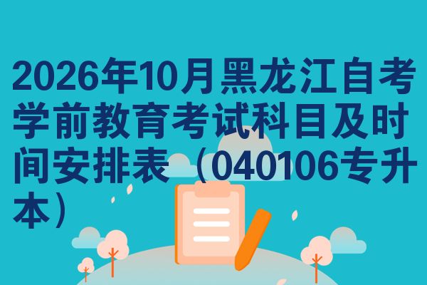 2026年10月黑龙江自考学前教育考试科目及时间安排表(040106专升本)