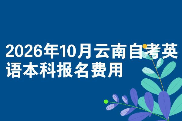 2026年10月云南自考英语本科报名费用