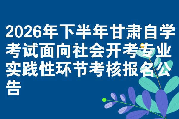 2026年下半年甘肃自学考试面向社会开考专业实践性环节考核报名公告