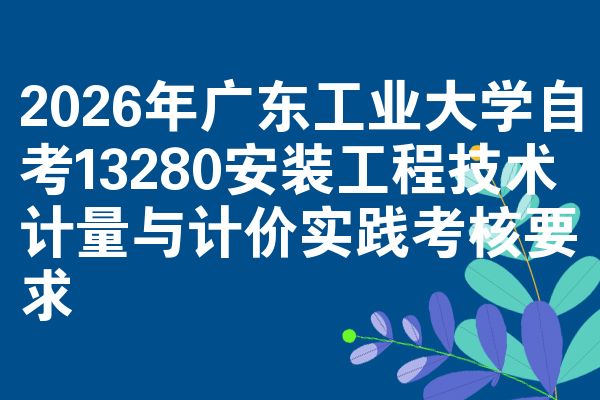 2026年广东工业大学自考13280安装工程技术计量与计价实践考核要求
