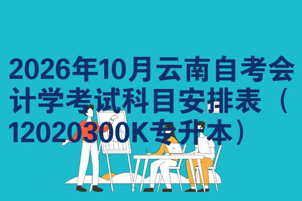 2026年10月云南自考会计学考试科目安排表(12020300K专升本)