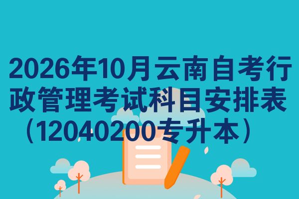 2026年10月云南自考行政管理考试科目安排表(12040200专升本)