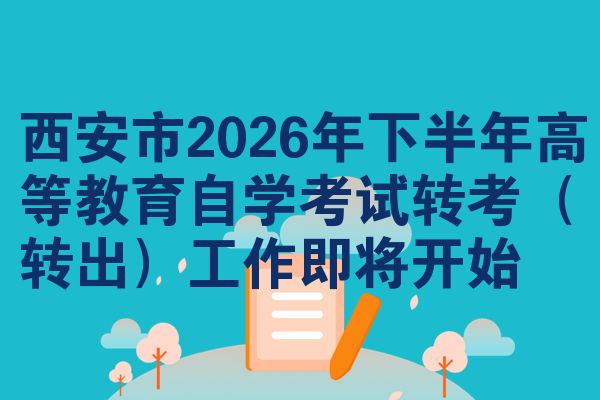 西安市2026年下半年高等教育自学考试转考(转出)工作即将开始