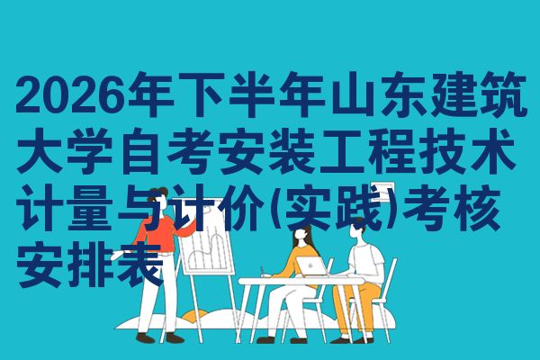 2026年下半年山东建筑大学自考安装工程技术计量与计价(实践)考核安排表