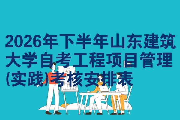 2026年下半年山东建筑大学自考工程项目管理(实践)考核安排表