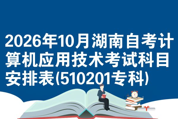 2026年10月湖南自考计算机应用技术考试科目安排表(510201专科)