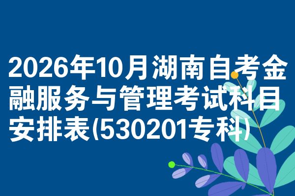 2026年10月湖南自考金融服务与管理考试科目安排表(530201专科)