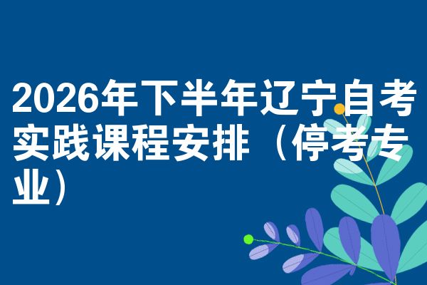2026年下半年辽宁自考实践课程安排(停考专业)
