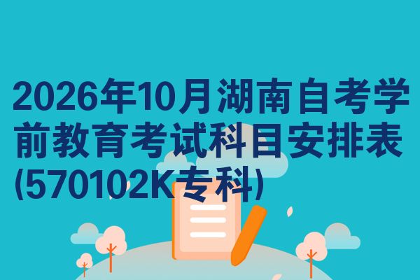 2026年10月湖南自考学前教育考试科目安排表(570102K专科)