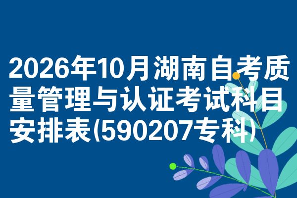 2026年10月湖南自考质量管理与认证考试科目安排表(590207专科)