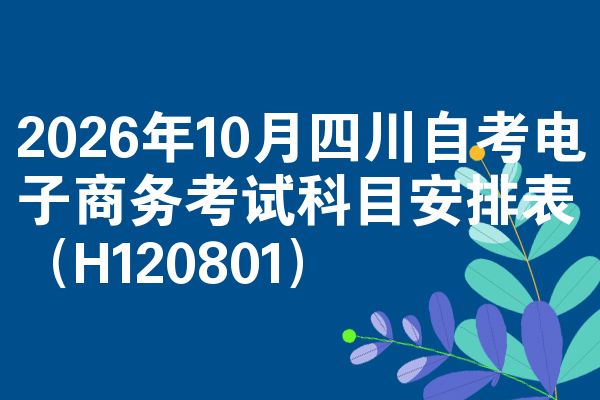 2026年10月四川自考电子商务考试科目安排表(H120801)
