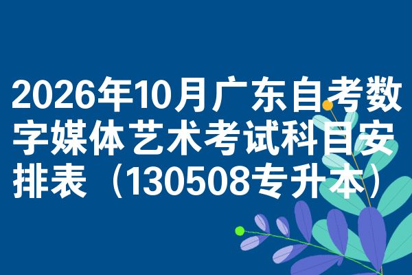 2026年10月广东自考数字媒体艺术考试科目安排表(130508专升本)