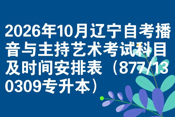 2026年10月辽宁自考播音与主持艺术考试科目及时间安排表(877/130309专升本)