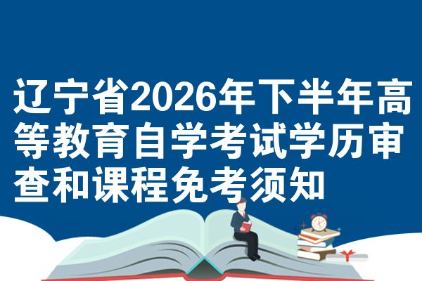 辽宁省2026年下半年高等教育自学考试学历审查和课程免考须知