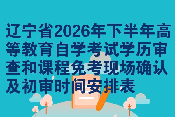 辽宁省2026年下半年高等教育自学考试学历审查和课程免考现场确认及初审时间安排表