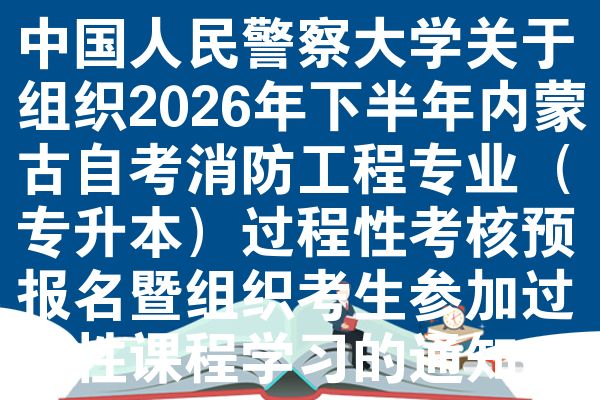 中国人民警察大学关于组织2026年下半年内蒙古自考消防工程专业（专升本）过程性考核预报名暨组织考生参加过程性课程学习的通知