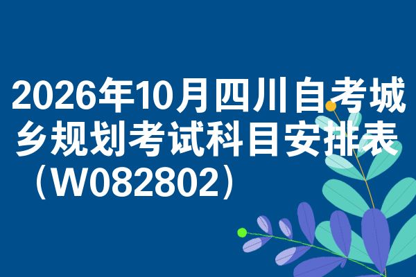 2026年10月四川自考城乡规划考试科目安排表（W082802）