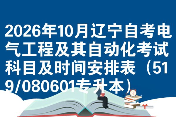 2026年10月辽宁自考电气工程及其自动化考试科目及时间安排表（519/080601专升本）