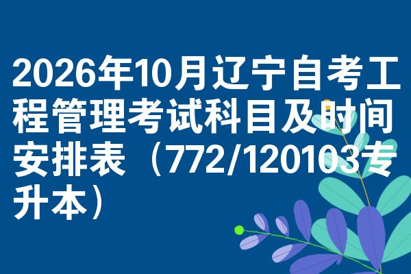 2026年10月辽宁自考工程管理考试科目及时间安排表(772/120103专升本)