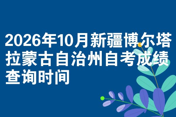2026年10月新疆博尔塔拉蒙古自治州自考成绩查询时间