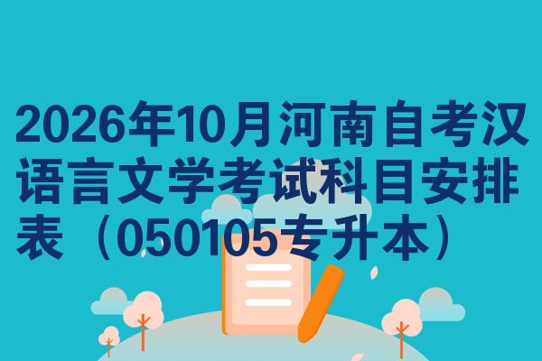 2026年10月河南自考汉语言文学考试科目安排表(050105专升本)