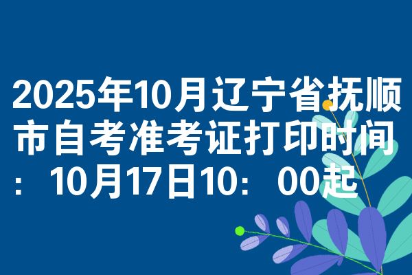 2025年10月辽宁省抚顺市自考准考证打印时间:10月17日10:00起