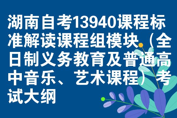 湖南自考13940课程标准解读课程组模块（全日制义务教育及普通高中音乐、艺术课程）考试大纲